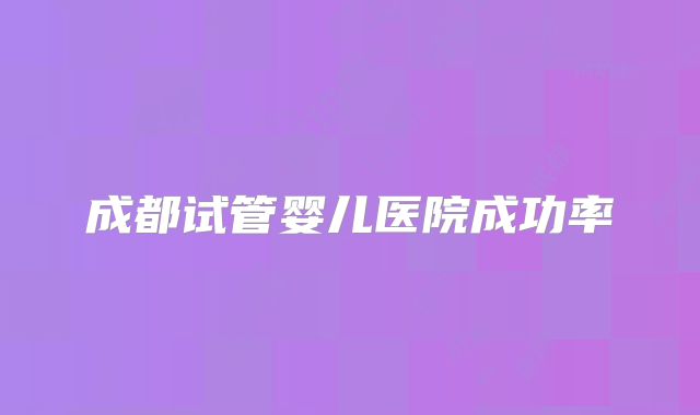 成都试管婴儿医院成功率