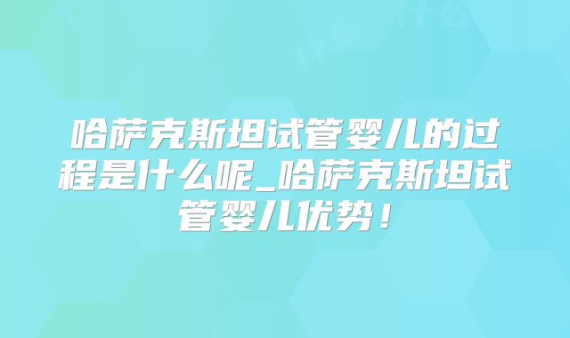 哈萨克斯坦试管婴儿的过程是什么呢_哈萨克斯坦试管婴儿优势！