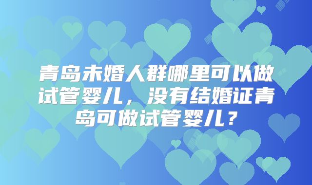 青岛未婚人群哪里可以做试管婴儿,没有结婚证青岛可做试管婴儿?