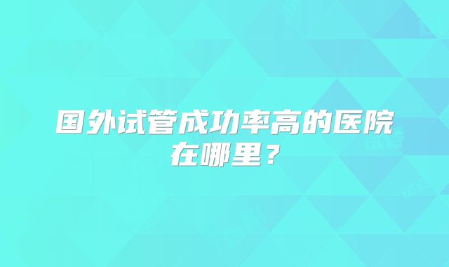 国外试管成功率高的医院在哪里?