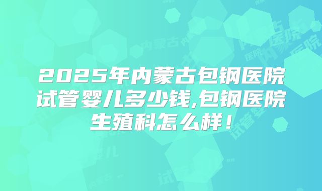 2025年内蒙古包钢医院试管婴儿多少钱,包钢医院生殖科怎么样!