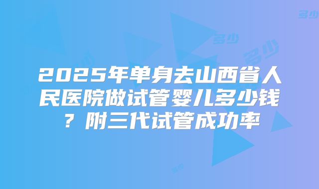 2025年单身去山西省人民医院做试管婴儿多少钱?附三代试管成功率