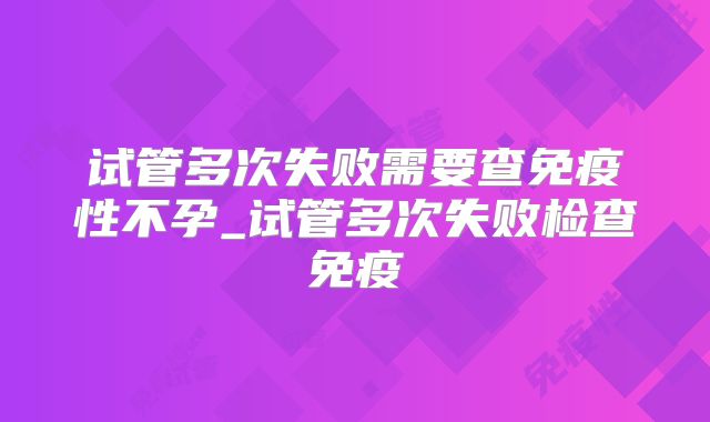 试管多次失败需要查免疫性不孕_试管多次失败检查免疫