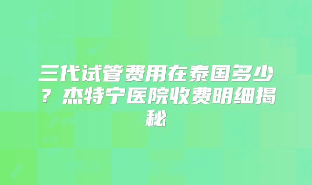 三代试管费用在泰国多少?杰特宁医院收费明细揭秘