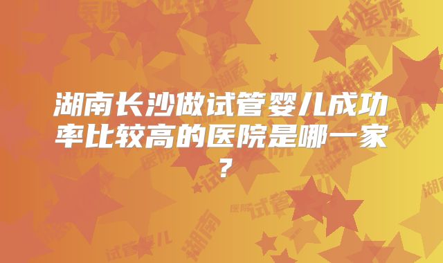 湖南长沙做试管婴儿成功率比较高的医院是哪一家?