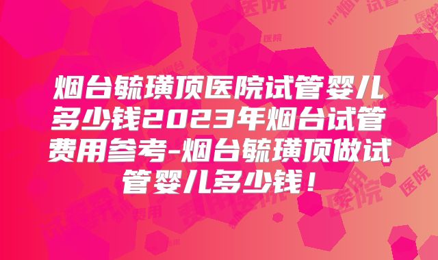 烟台毓璜顶医院试管婴儿多少钱2023年烟台试管费用参考-烟台毓璜顶做试管婴儿多少钱!