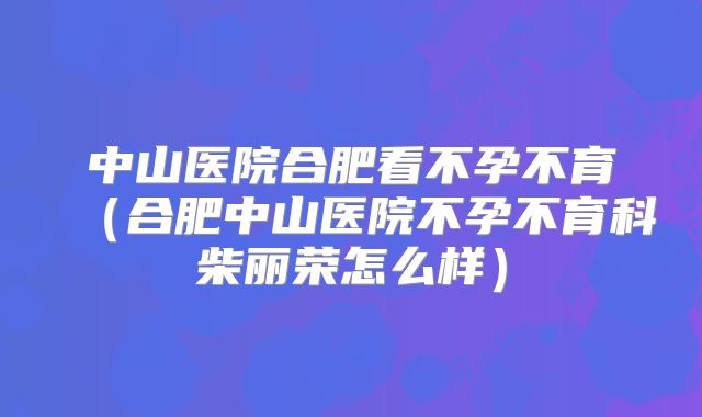 中山医院合肥看不孕不育（合肥中山医院不孕不育科柴丽荣怎么样）