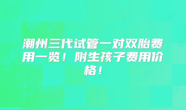 潮州三代试管一对双胎费用一览！附生孩子费用价格！