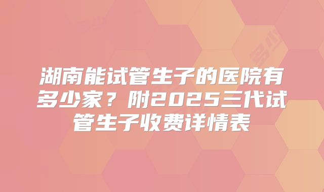 湖南能试管生子的医院有多少家？附2025三代试管生子收费详情表