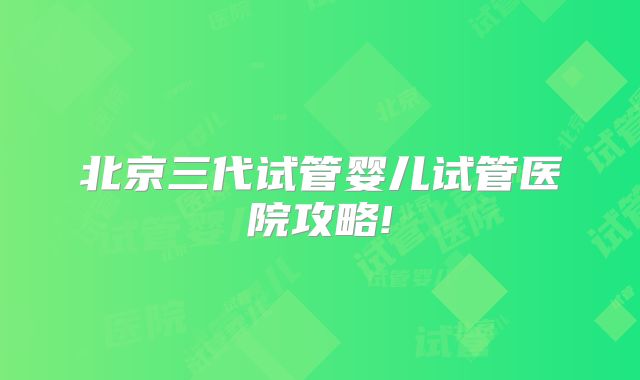 北京三代试管婴儿试管医院攻略!