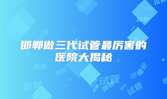 邯郸做三代试管最厉害的医院大揭秘