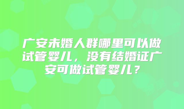 广安未婚人群哪里可以做试管婴儿，没有结婚证广安可做试管婴儿？