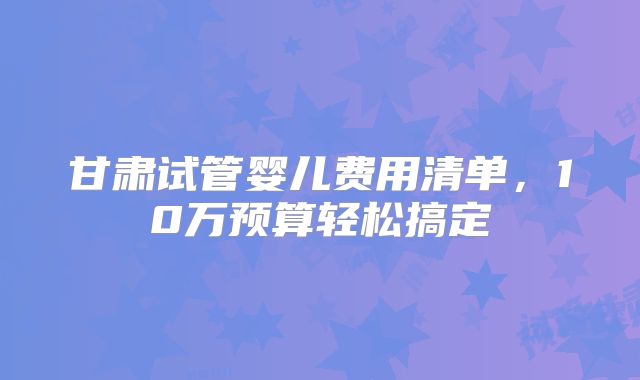 甘肃试管婴儿费用清单，10万预算轻松搞定‌