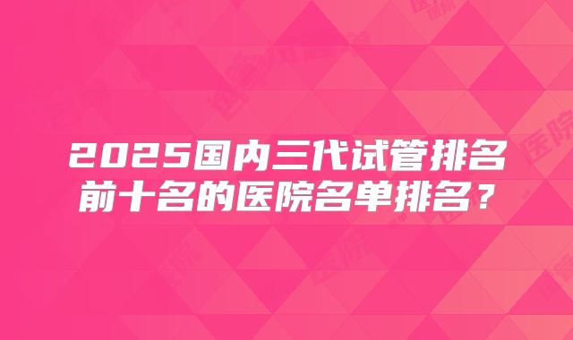 2025国内三代试管排名前十名的医院名单排名？