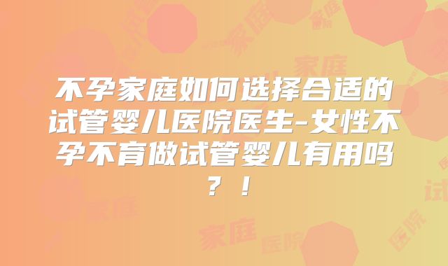 不孕家庭如何选择合适的试管婴儿医院医生-女性不孕不育做试管婴儿有用吗?!