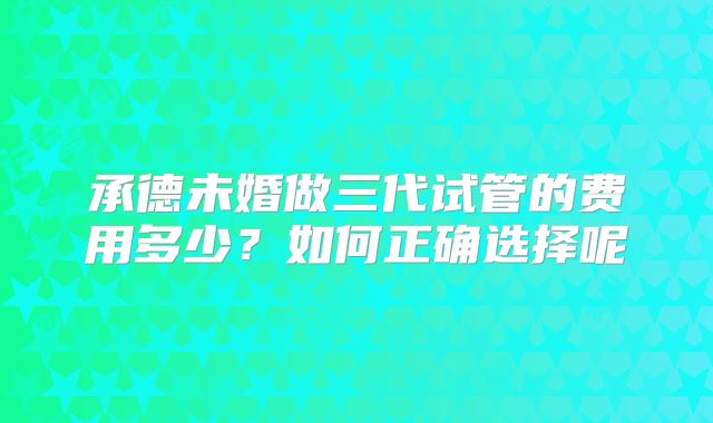 承德未婚做三代试管的费用多少？如何正确选择呢