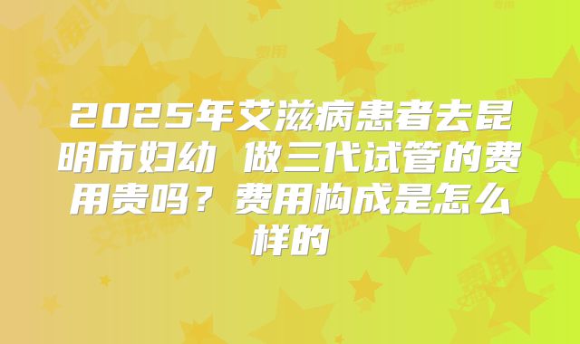 2025年艾滋病患者去昆明市妇幼 做三代试管的费用贵吗？费用构成是怎么样的
