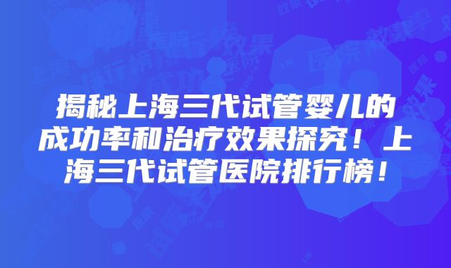 揭秘上海三代试管婴儿的成功率和治疗效果探究！上海三代试管医院排行榜！