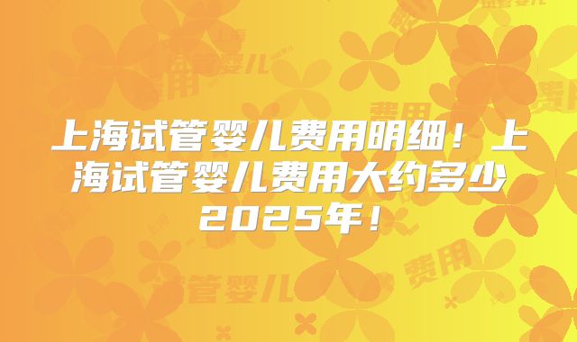 上海试管婴儿费用明细！上海试管婴儿费用大约多少2025年！
