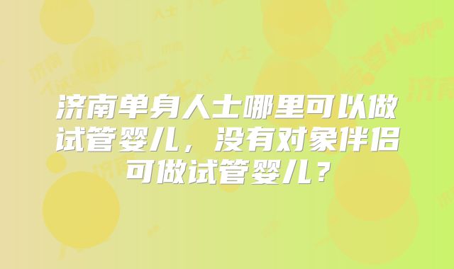 济南单身人士哪里可以做试管婴儿，没有对象伴侣可做试管婴儿？