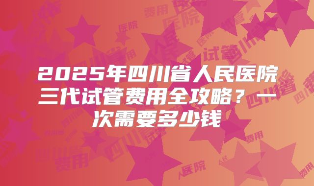 2025年四川省人民医院三代试管费用全攻略？一次需要多少钱