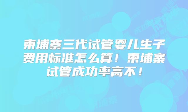 柬埔寨三代试管婴儿生子费用标准怎么算！柬埔寨试管成功率高不！