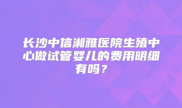 长沙中信湘雅医院生殖中心做试管婴儿的费用明细有吗?