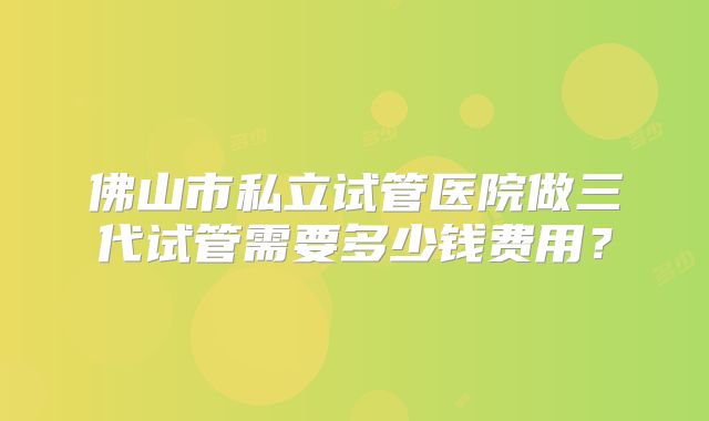 佛山市私立试管医院做三代试管需要多少钱费用？