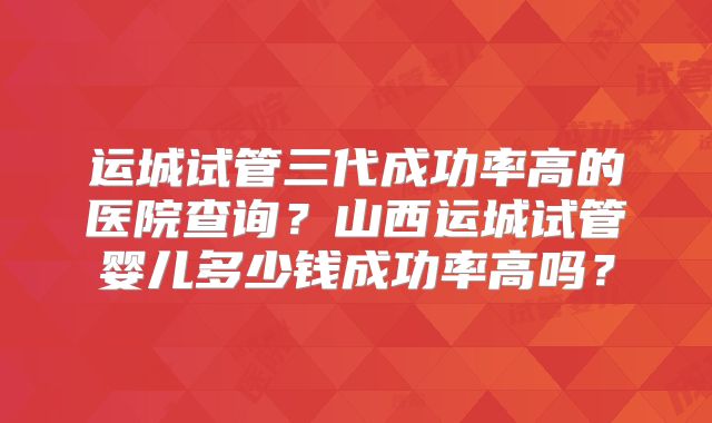 运城试管三代成功率高的医院查询？山西运城试管婴儿多少钱成功率高吗？