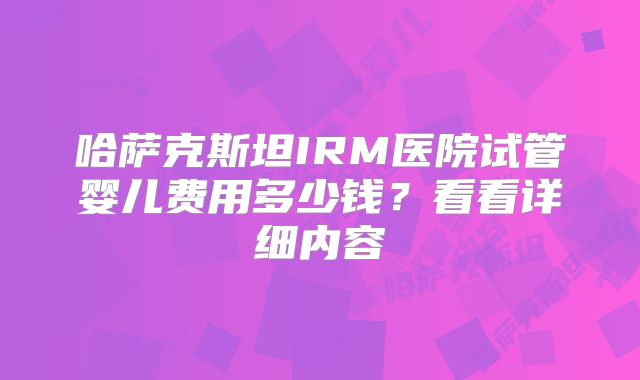 哈萨克斯坦IRM医院试管婴儿费用多少钱？看看详细内容