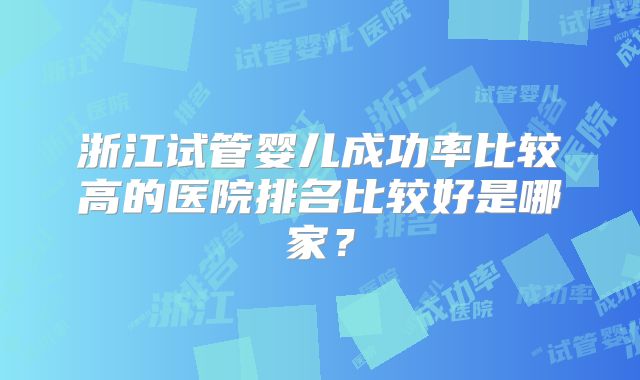 浙江试管婴儿成功率比较高的医院排名比较好是哪家?