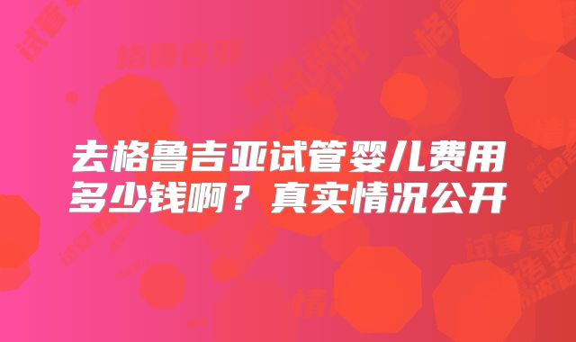 去格鲁吉亚试管婴儿费用多少钱啊?真实情况公开