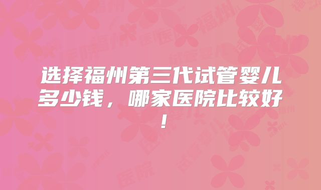 选择福州第三代试管婴儿多少钱，哪家医院比较好！