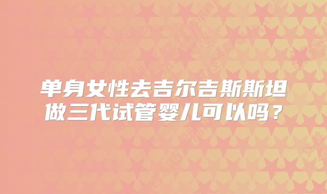 单身女性去吉尔吉斯斯坦做三代试管婴儿可以吗？