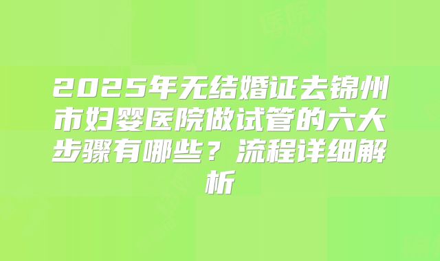 2025年无结婚证去锦州市妇婴医院做试管的六大步骤有哪些?流程详细解析