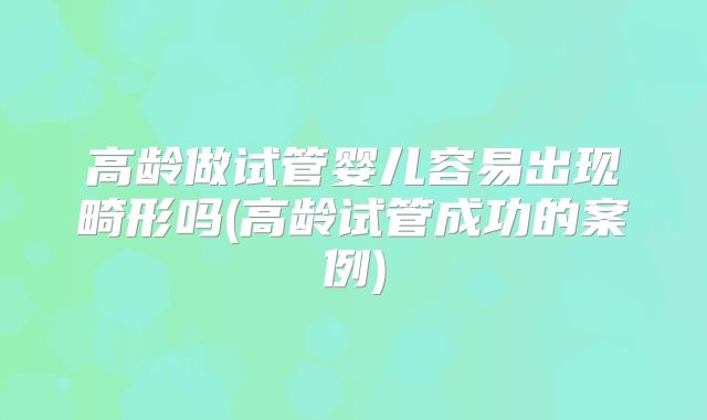 高龄做试管婴儿容易出现畸形吗(高龄试管成功的案例)