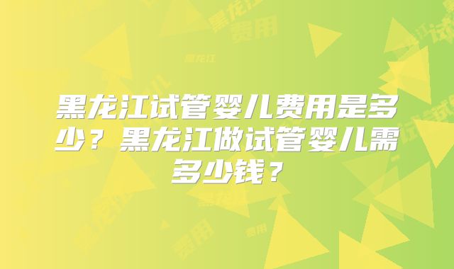 黑龙江试管婴儿费用是多少?黑龙江做试管婴儿需多少钱?