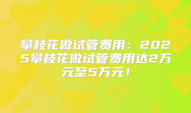 攀枝花做试管费用:2025攀枝花做试管费用达2万元至5万元!