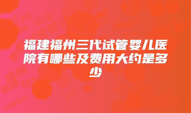 福建福州三代试管婴儿医院有哪些及费用大约是多少