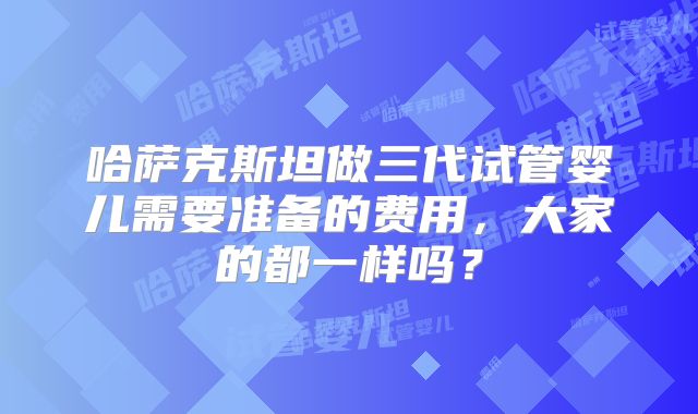 哈萨克斯坦做三代试管婴儿需要准备的费用,大家的都一样吗?