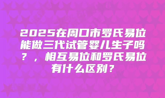2025在周口市罗氏易位能做三代试管婴儿生子吗？，相互易位和罗氏易位有什么区别？