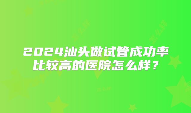 2024汕头做试管成功率比较高的医院怎么样？