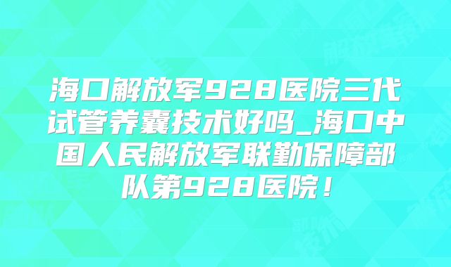 海口解放军928医院三代试管养囊技术好吗_海口中国人民解放军联勤保障部队第928医院！