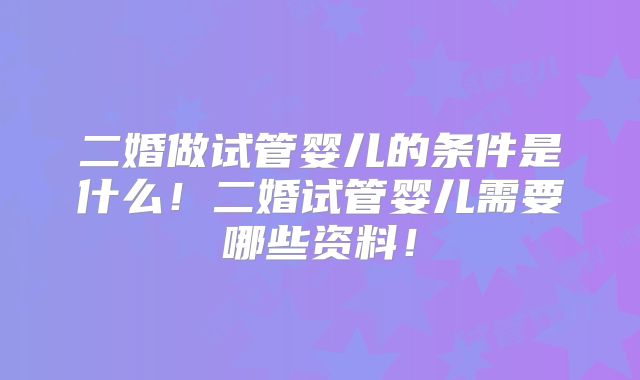 二婚做试管婴儿的条件是什么！二婚试管婴儿需要哪些资料！