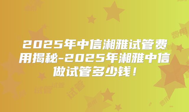 2025年中信湘雅试管费用揭秘-2025年湘雅中信做试管多少钱！