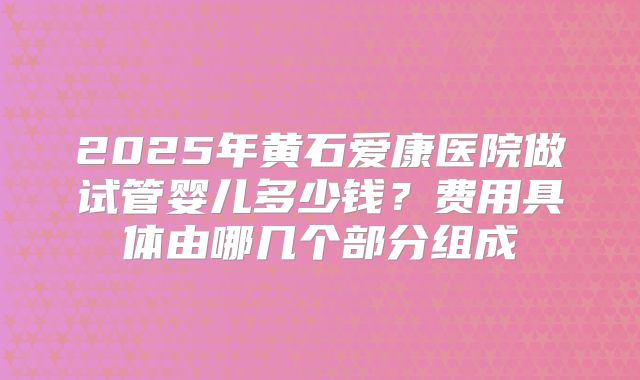 2025年黄石爱康医院做试管婴儿多少钱?费用具体由哪几个部分组成