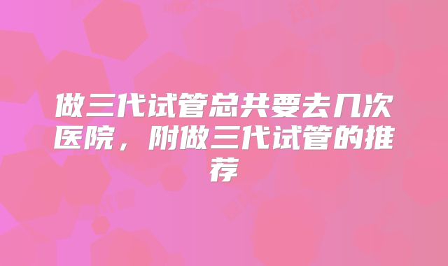 做三代试管总共要去几次医院,附做三代试管的推荐