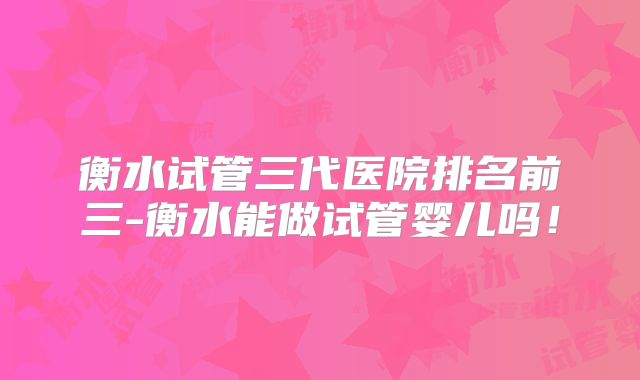 衡水试管三代医院排名前三-衡水能做试管婴儿吗！