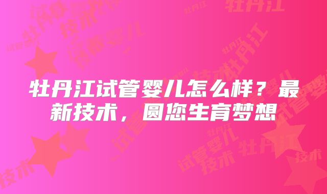 牡丹江试管婴儿怎么样?最新技术,圆您生育梦想