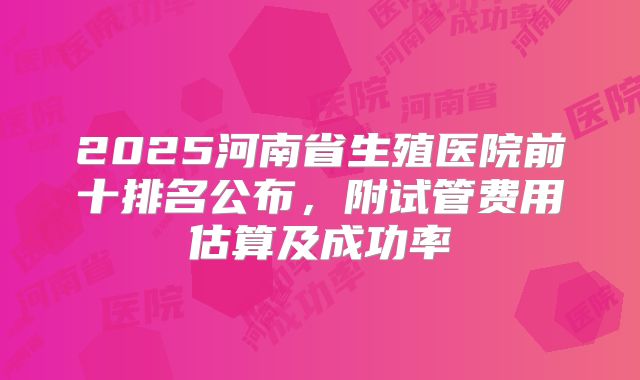 2025河南省生殖医院前十排名公布，附试管费用估算及成功率
